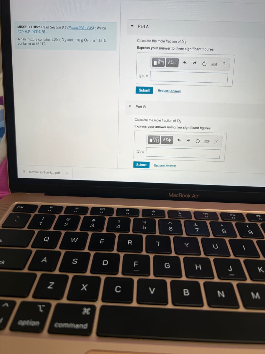 [b
ck
MISSED THIS? Read Section 6.6 (Pages 228-235); Watch
KCV 6.6, IWE 6.10
A gas mixture contains 1.29 g N₂ and 0.76 g O₂ in a 1.64-L
container at 15 °C.
esc
Mother to Son &....pdf
!
option
1
FI
G
1
A
1
N
@
2
300
W
S
X
command
#
3
8.0
F3
E
D
$
4
4
C
a
F4
R
Part A
Calculate the mole fraction of N₂.
Express your answer to three significant figures.
XN₂ =
Submit
Part B
X₂ =
Submit
Calculate the mole fraction of O₂.
Express your answer using two significant figures.
F
דן
olo 50
%
G| ΑΣΦ 1
Request Answer
IVE| ΑΣΦ 4
9
Request Answer
V
T
MacBook Air
< 10
^
6
G
FO
Y
B
&
7
H
PESCA
F7
?
U
?
00
8
N
DII
J
-
(
9
K
M