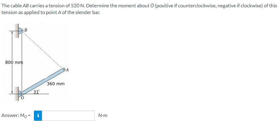 The cable AB carries a tension of 520 N. Determine the moment about O (positive if counterclockwise, negative if clockwise) of this
tension as applied to point A of the slender bar.
800 mm
B
Answer: Mo =
31°
i
360 mm
N.m