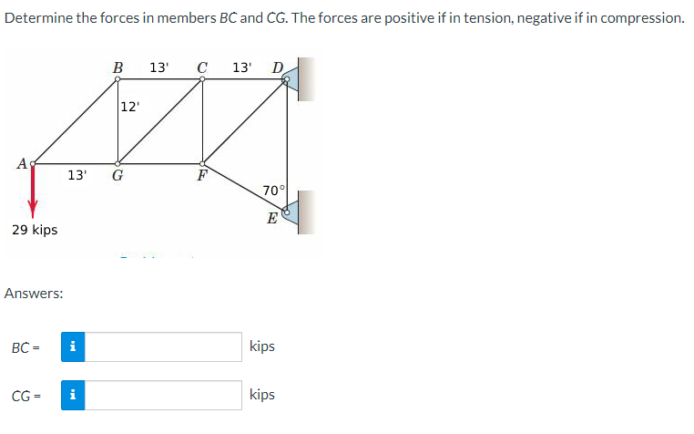 Determine the forces in members BC and CG. The forces are positive if in tension, negative if in compression.
Ag
29 kips
Answers:
BC=
CG =
B 13' C 13'
i
12'
13' G
F
D
70°
E
kips
kips