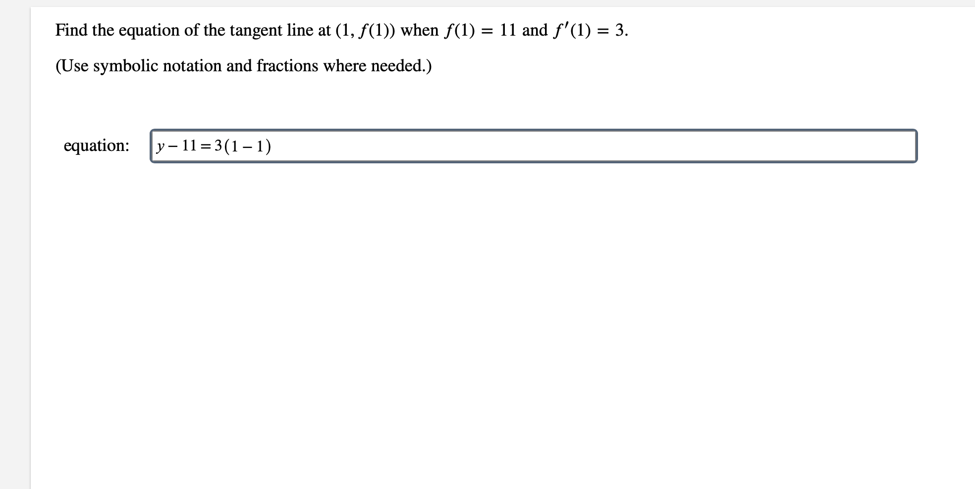 Find the equation of the tangent line at (1, f(1)) when f(1) = 11 and f'(1) = 3.
(Use symbolic notation and fractions where needed.)
equation
y-11 3(1-1)
