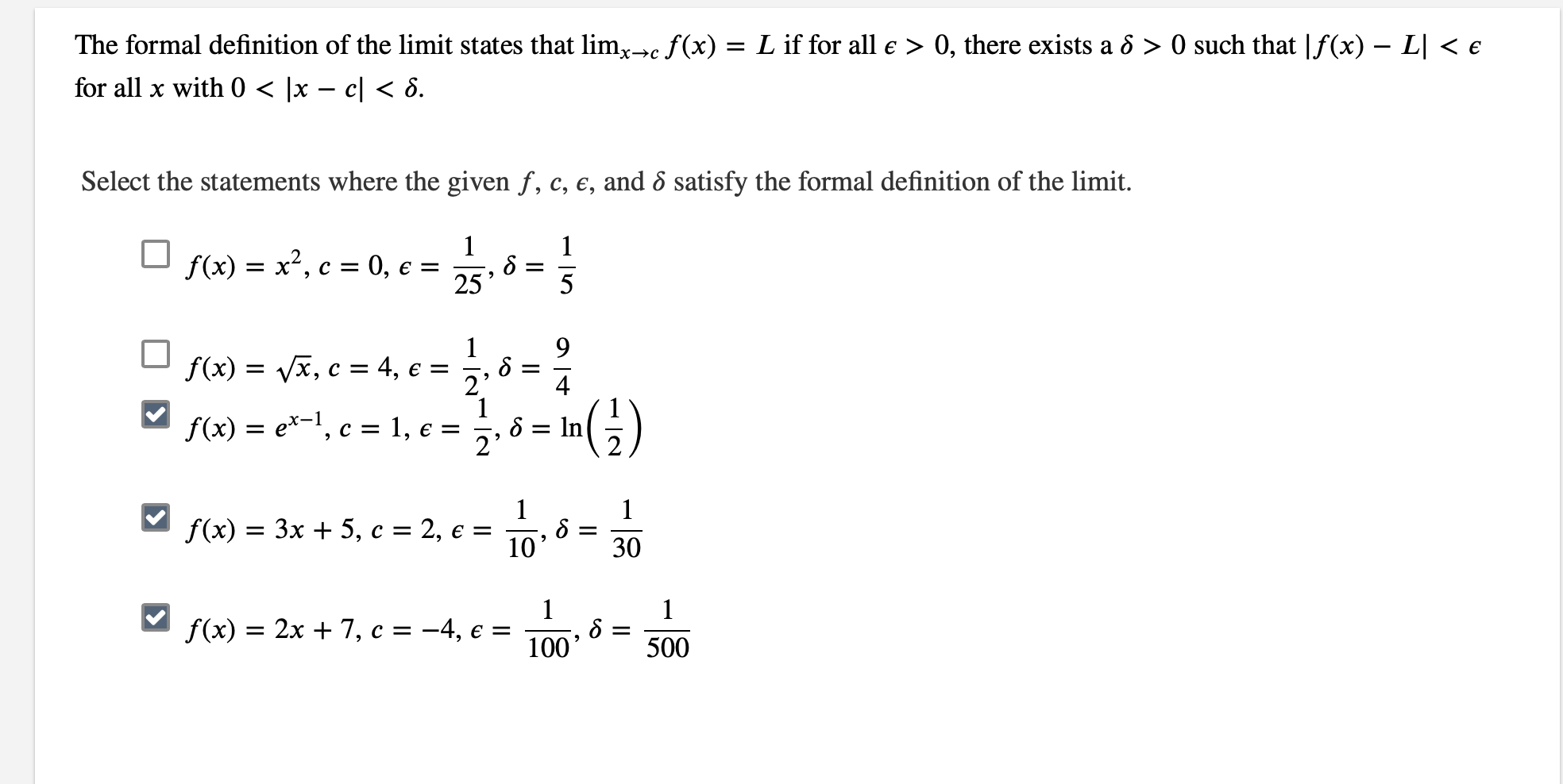 The formal definition of the limit states that limc f(x) = Lif for all e> 0, there exists a ô >0 such that |f(x) - L| < e
for all x with 0 < |x - c| < 6
Select the statements where the given f, c, e, and ô satisfy the formal definition of the limit.
1
1
f(x)x2, c 0,
=
25
5
1
9
4, e =
, c
f(x)
2'
1
1, e =
f(x)e-1, c
ln
2'
1
f(x) 3x 5, c
2, e =
10'
=
30
1
1
f(x) 3 2х + 7, с %3D — 4, є %3
100
500

