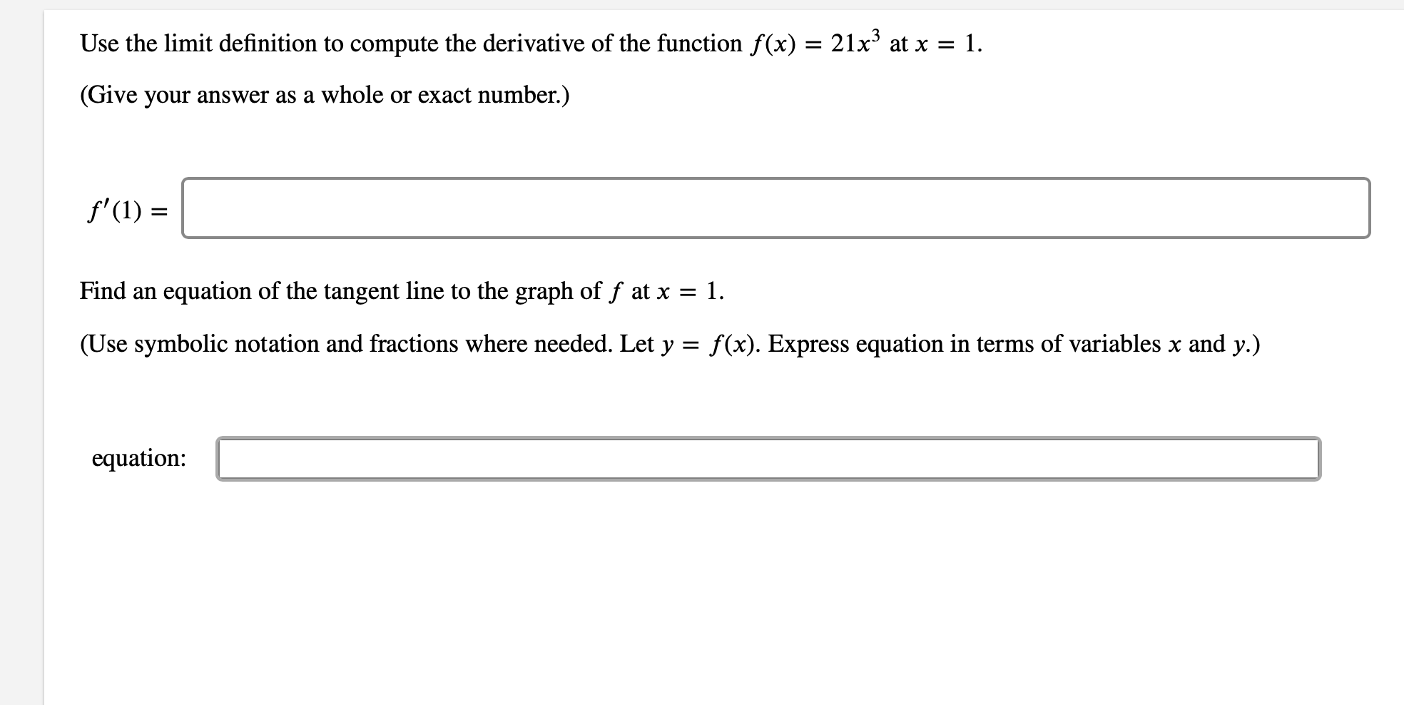 Use the limit definition to compute the derivative of the function f(x) = 21x3 at x = 1.
(Give your answer as a whole or exact number.)
f'(1)
Find an
equation of the tangent line to the graph of f at x = 1.
(Use symbolic notation and fractions where needed. Let y =
f(x). Express equation in terms of variables x and y.)
equation
