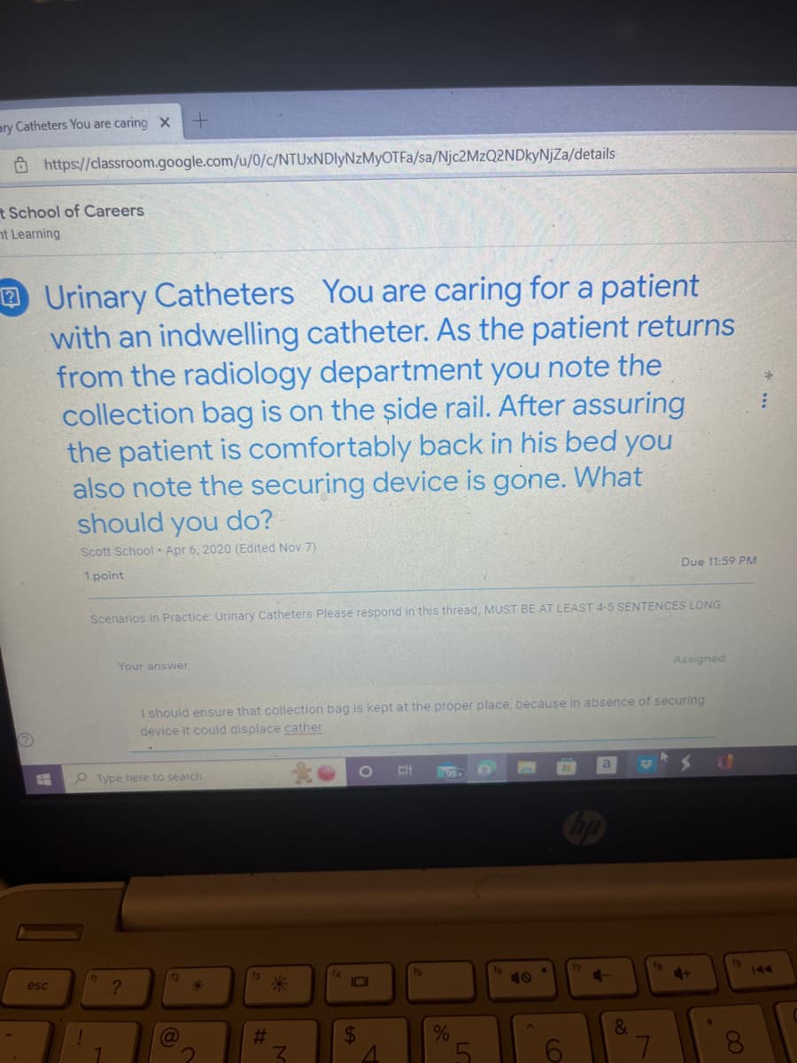 ary Catheters You are caring X
https://classroom.google.com/u/0/c/NTUxNDIyNzMyOTFa/sa/Njc2MzQ2NDkyNjZa/details
t School of Careers
nt Learning
Ⓡ
Urinary Catheters You are caring for a patient
with an indwelling catheter. As the patient returns
from the radiology department you note the
collection bag is on the side rail. After assuring
the patient is comfortably back in his bed you
also note the securing device is gone. What
should you do?
Scott School Apr 6, 2020 (Edited Nov 7)
1 point
esc
!
Scenarios in Practice: Urinary Catheters Please respond in this thread, MUST BE AT LEAST 4-5 SENTENCES LONG
Your answer
1
Type here to search
?
I should ensure that collection bag is kept at the proper place, because in absence of securing
device it could displace cather
12
(a
#
Z
14
O
O
$
4
fs
99+
%
LC
4-
Due 11:59 PM
&
Assigned
7
4 S
+
AD
: