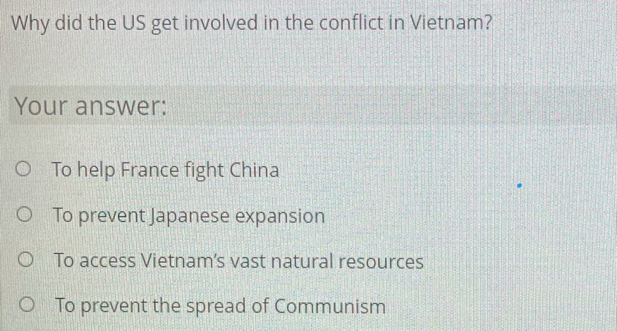 Why did the US get involved in the conflict in Vietnam?
Your answer:
O To help France fight China
O To prevent Japanese expansion
O To access Vietnam's vast natural resources
O To prevent the spread of Communism
