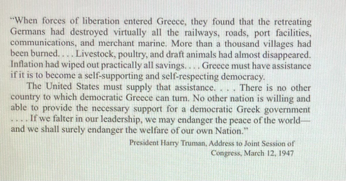 "When forces of liberation entered Greece, they found that the retreating
Germans had destroyed virtually all the railways, roads, port facilities,
communications, and merchant marine. More than a thousand villages had
been burned.
Livestock, poultry, and draft animals had almost disappeared.
Inflation had wiped out practically all savings.... Greece must have assistance
if it is to become a self-supporting and self-respecting democracy.
The United States must supply that assistance.
country to which democratic Greece can turn. No other nation is willing and
able to provide the necessary support for a democratic Greek government
If we falter in our leadership, we may endanger the peace of the world-
and we shall surely endanger the welfare of our own Nation."
There is no other
President Harry Truman, Address to Joint Session of
Congress, March 12, 1947
