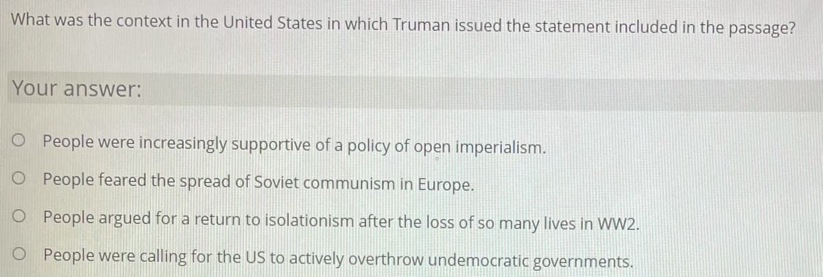 What was the context in the United States in which Truman issued the statement included in the passage?
Your answer:
O People were increasingly supportive of a policy of open imperialism.
O People feared the spread of Soviet communism in Europe.
O People argued for a return to isolationism after the loss of so many lives in WW2.
O People were calling for the US to actively overthrow undemocratic governments.
