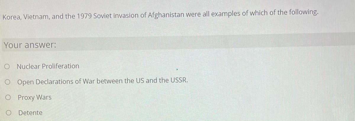 Korea, Vietnam, and the 1979 Soviet invasion of Afghanistan were all examples of which of the following.
Your answer:
O Nuclear Proliferation
O Open Declarations of WWar between the US and the USSR.
O Proxy Wars
O Detente

