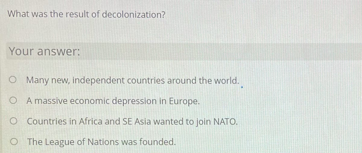 What was the result of decolonization?
Your answer:
O Many new, independent countries around the world.
O A massive economic depression in Europe.
O Countries in Africa and SE Asia wanted to join NATO.
O The League of Nations was founded.
