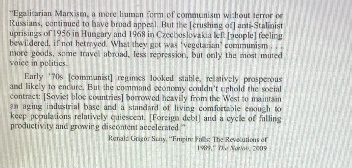 "Egalitarian Marxism, a more human form of communism without terror or
Russians, continued to have broad appeal. But the [crushing of] anti-Stalinist
uprisings of 1956 in Hungary and 1968 in Czechoslovakia left [people] feeling
bewildered, if not betrayed. What they got was 'vegetarian' communism.
more goods, some travel abroad, less repression, but only the most muted
voice in politics.
Early 70s [communist] regimes looked stable, relatively prosperous
and likely to endure. But the command economy couldn't uphold the social
contract: [Soviet bloc countries] borrowed heavily from the West to maintain
an aging industrial base and a standard of living comfortable enough to
keep populations relatively quiescent. [Foreign debt] and a cycle of falling
productivity and growing discontent accelerated."
Ronald Grigor Suny, "Empire Falls: The Revolutions of
1989," The Nation, 2009
