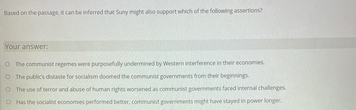 Based on the passage, it can be inferred that Suny might also support which of the following assertions?
Your answer:
O The communist regemes were purposefully undermined by Western interference in their economies.
O The public's distaste for socialism doomed the communist governments from their beginnings.
O The use of terror and abuse of human rights worsened as communist governments faced internal challenges.
O Has the socialist economies performed better, communist governments might have stayed in power longer.
