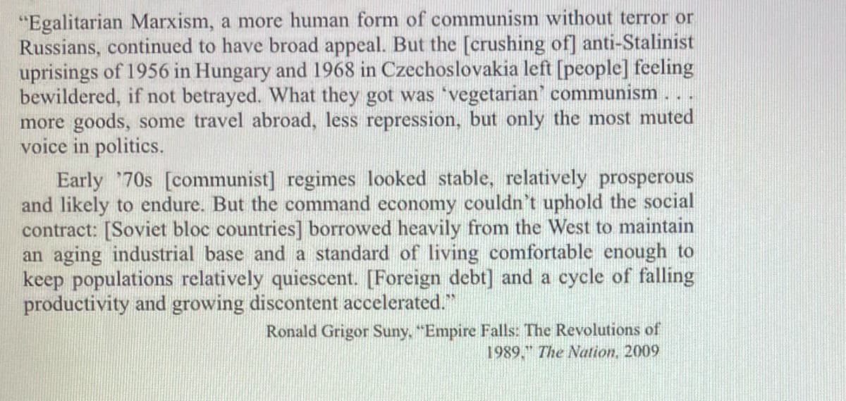 "Egalitarian Marxism, a more human form of communism without terror or
Russians, continued to have broad appeal. But the [crushing of] anti-Stalinist
uprisings of 1956 in Hungary and 1968 in Czechoslovakia left [people] feeling
bewildered, if not betrayed. What they got was 'vegetarian' communism. ..
more goods, some travel abroad, less repression, but only the most muted
voice in politics.
Early 70s [communist] regimes looked stable, relatively prosperous
and likely to endure. But the command economy couldn't uphold the social
contract: [Soviet bloc countries] borrowed heavily from the West to maintain
an aging industrial base and a standard of living comfortable enough to
keep populations relatively quiescent. [Foreign debt] and a cycle of falling
productivity and growing discontent accelerated."
Ronald Grigor Suny, "Empire Falls: The Revolutions of
1989." The Nation, 2009
