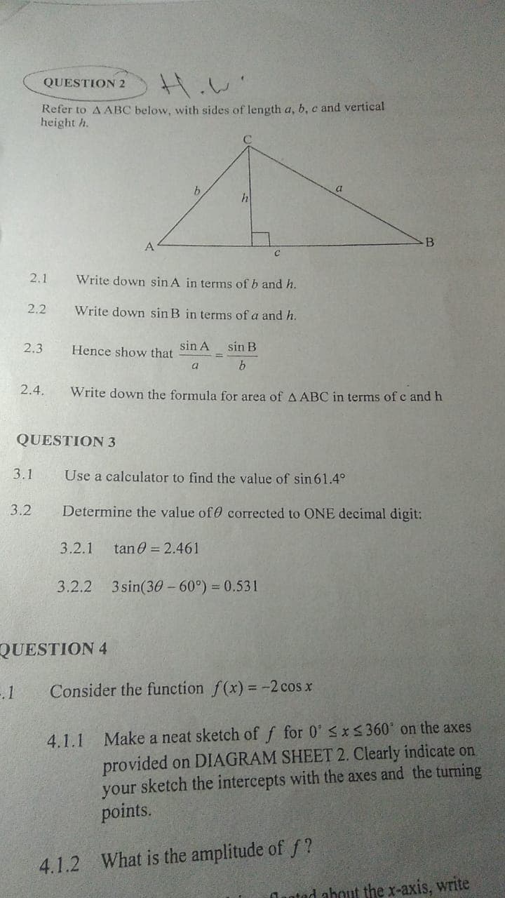 QUESTION 2
Refer to A ABC below, with sides of length a, b, c and vertical
height h.
h
B
C
2.1
Write down sin A in terms of b and h.
Write down sin B in terms of a and h.
Hence show that
sin A
sin B
a
b
Write down the formula for area of A ABC in terms of c and h
Use a calculator to find the value of sin 61.4°
Determine the value of
corrected to ONE decimal digit:
3.2.1 tan 0 = 2.461
3.2.2 3sin(30-60°) = 0.531
Consider the function f(x) = -2 cos x
4.1.1 Make a neat sketch of f for 0 ≤x≤360° on the axes
provided on DIAGRAM SHEET 2. Clearly indicate on
your sketch the intercepts with the axes and the turning
points.
4.1.2 What is the amplitude of f?
anted about the x-axis, write
2.2
2.3
2.4.
QUESTION 3
3.1
3.2
QUESTION 4
-.1