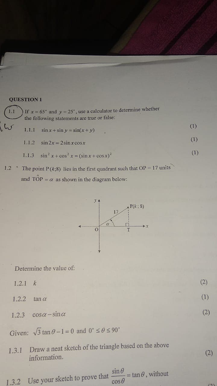 QUESTION 1
1.1
If x= 65° and y = 25°, use a calculator to determine whether
the following statements are true or false:
1.1.1 sin x + sin y = sin(x + y)
1.1.2 sin 2x=2sinxcos x
1.1.3 sin² x + cos²x = (sin x + cos x)²
The point P (k;8) lies in the first quadrant such that OP = 17 units
and TOP = a as shown in the diagram below:
,P(k: S)
KI
a
T
Determine the value of:
1.2.1 k
1.2.2 tan a
1.2.3 cosa-sina
Given: √√3 tan 0-1=0 and 0° ≤0 ≤ 90°
1.3.1 Draw a neat sketch of the triangle based on the above
information.
sin
that
= tan, without
1.3.2 Use your sketch to prove
cos
کیا جاتا
1.2
eee
(2)
(1)
(2)
(2)