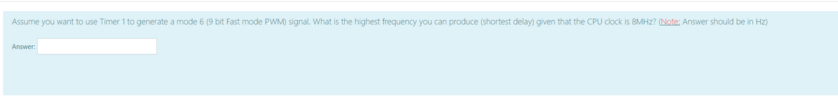 Assume you want to use Timer 1 to generate a mode 6 (9 bit Fast mode PWM) signal. What is the highest frequency you can produce (shortest delay) given that the CPU clock is 8MHZ? (Note: Answer should be in Hz)
Answer:
