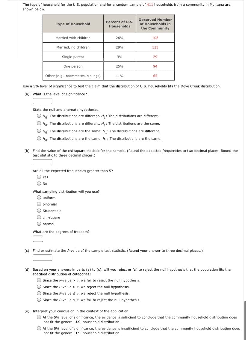 The type of household for the U.S. population and for a random sample of 411 households from a community in Montana are
shown below.
Observed Number
Percent of U.S.
Type of Household
of Households in
Households
the Community
Married with children
26%
108
Married, no children
29%
115
Single parent
9%
29
One person
25%
94
Other (e.g., roommates, siblings)
11%
65
Use a 5% level of significance to test the claim that the distribution of U.S. households fits the Dove Creek distribution.
(a) What is the level of significance?
State the null and alternate hypotheses.
Ho: The distributions are different. H, : The distributions are different.
O H: The distributions are different. H, : The distributions are the same.
O Hn: The distributions are the same. H,: The distributions are different.
Họ: The distributions are the same. H, : The distributions are the same.
(b) Find the value of the chi-square statistic for the sample. (Round the expected frequencies to two decimal places. Round the
test statistic to three decimal places.)
Are all the expected frequencies greater than 5?
O Yes
O No
What sampling distribution will you use?
O uniform
O binomial
O Student's t
O chi-square
O normal
What are the degrees of freedom?
(c) Find or estimate the P-value of the sample test statistic. (Round your answer to three decimal places.)
(d) Based on your answers in parts (a) to (c), will you reject or fail to reject the null hypothesis that the population fits the
specified distribution of categories?
O Since the P-value > a, we fail to reject the null hypothesis.
O Since the P-value > a, we reject the null hypothesis.
Since the P-value sa, we reject the null hypothesis.
O Since the P-value s a, we fail to reject the null hypothesis.
(e) Interpret your conclusion in the context of the application.
O At the 5% level of significance, the evidence is sufficient to conclude that the community household distribution does
not fit the general U.S. household distribution.
O At the 5% level of significance, the evidence is insufficient to conclude that the community household distribution does
not fit the general U.S. household distribution.
