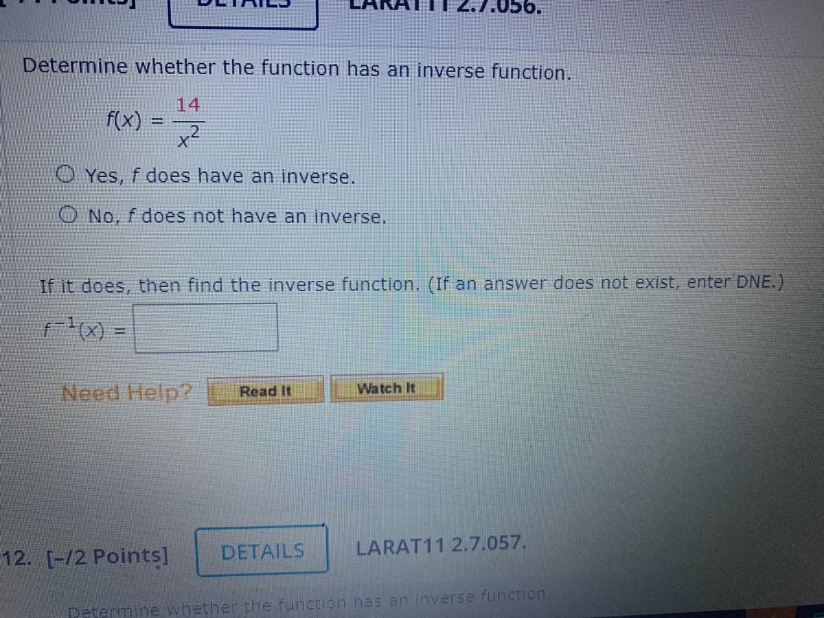Determine whether the function has an inverse function.
14
f(x)
-
O Yes, f does have an inverse.
O No, f does not have an inverse.
If it does, then find the inverse function. (If an answer does not exist, enter DNE.)
f-1(x) =
Watch It
Need Help? Read It
DETAILS
LARAT11 2.7.057.
Determine whether the function has an inverse function.
12. [-/2 Points]