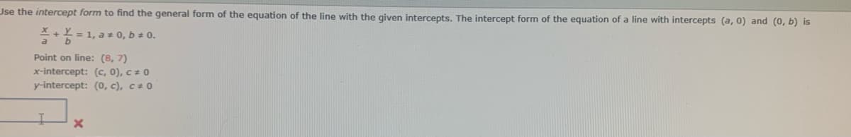 Use the intercept form to find the general form of the equation of the line with the given intercepts. The intercept form of the equation of a line with intercepts (a, 0) and (0, b) is
+ 2 = 1, a ± 0, b ± 0.
Point on line: (8, 7)
x-intercept: (c, 0), c = 0
y-intercept: (0, c), c = 0
X