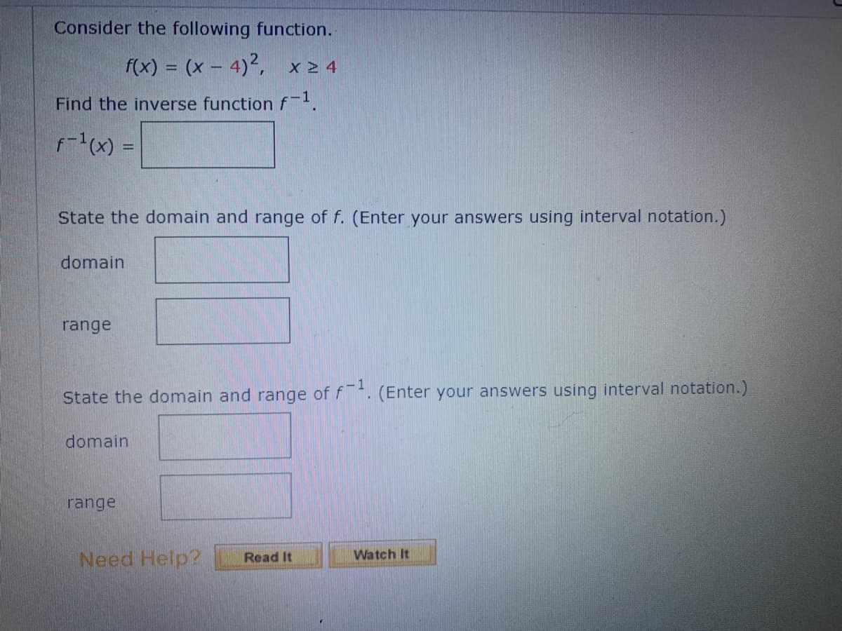 Consider the following function.
f(x) = (x-4)², x24
Find the inverse function f-¹.
f-¹(x) =
State the domain and range of f. (Enter your answers using interval notation.)
domain
range
State the domain and range of f1. (Enter your answers using interval notation.)
domain
range
Need Help? Read It
Watch It