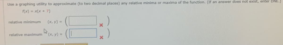 Use a graphing utility to approximate (to two decimal places) any relative minima or maxima of the function. (If an answer does not exist, enter DNE.)
f(x) = x(x + 7)
relative minimum
(x, y) =
x
relative maximum (x, y)
=