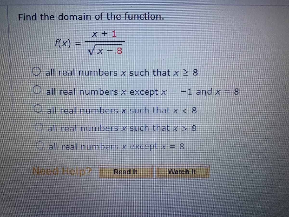Find the domain of the function.
X + 1
f(x) =
X-8
all real numbers x such that x ≥ 8
all real numbers x except x = −1 and x = 8
all real numbers x such that x < 8
all real numbers x such that x > 8
all real numbers x except x = 8
Watch It
Need Help? Read It