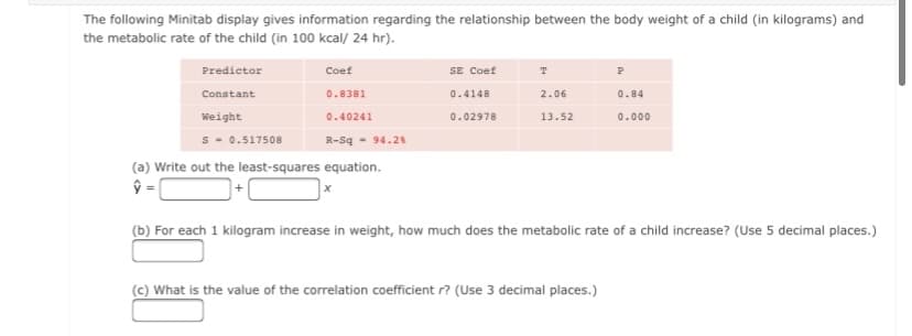 The following Minitab display gives information regarding the relationship between the body weight of a child (in kilograms) and
the metabolic rate of the child (in 100 kcal/ 24 hr).
Predictor
Coef
SE Coef
Constant
0.8381
0.4148
2.06
0.84
Weight
0.40241
0.02978
13.52
0.000
s - 0.517508
R-Sq - 94.28
(a) Write out the least-squares equation.
(b) For each 1 kilogram increase in weight, how much does the metabolic rate of a child increase? (Use 5 decimal places.)
(c) What is the value of the correlation coefficient r? (Use 3 decimal places.)
