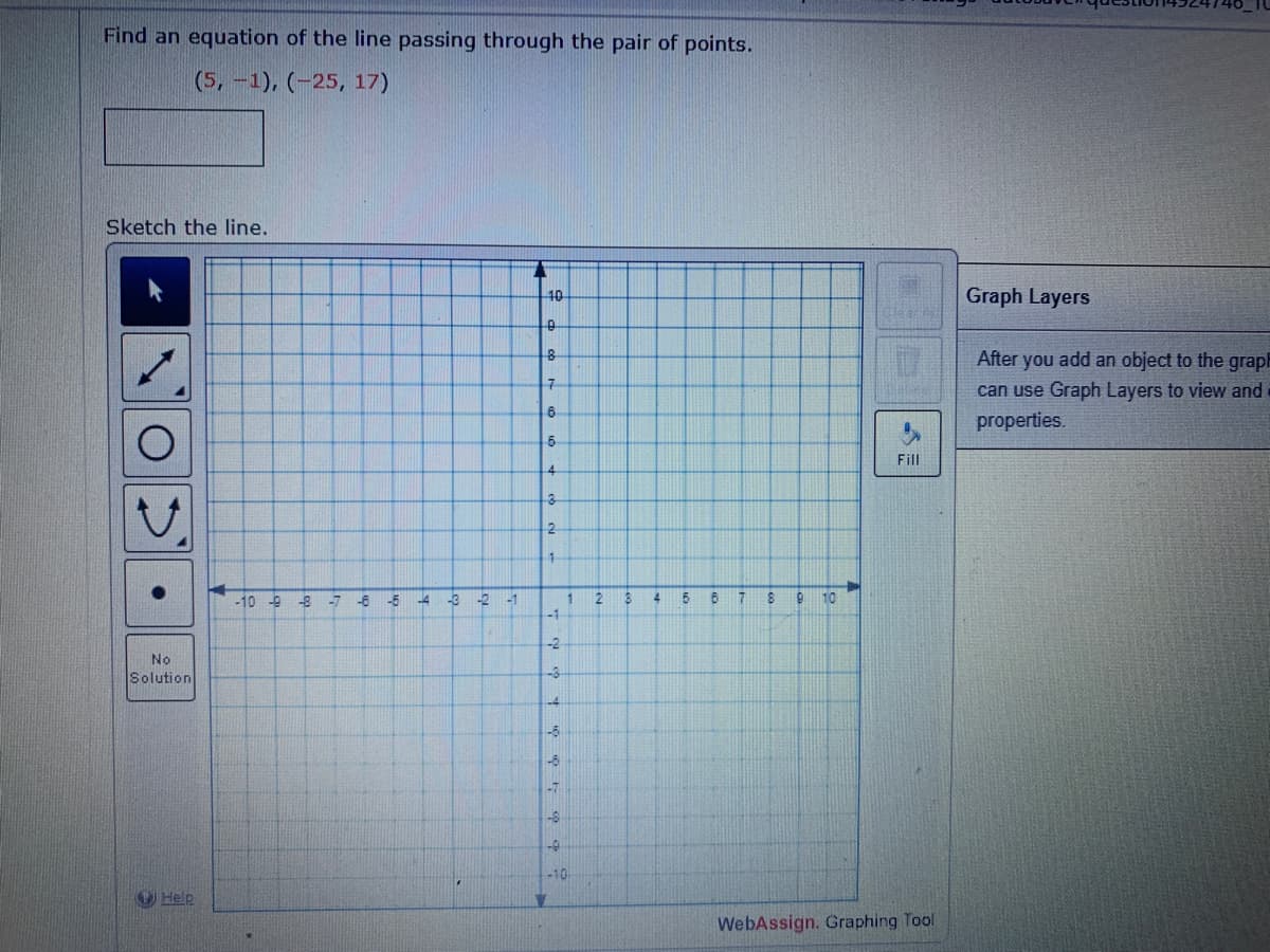 Find an equation of the line passing through the pair of points.
(5, -1), (-25, 17)
Sketch the line.
No
Solution
Help
-10 -9 -8
-7
-6
-5
-4
-3
-2
-1
L
-10-
0
8
7
6
5
4
3
2
4
-1
-2
A
-3
-4
-6
1-6
-7
-8
-0
-10
1
2
3
4
5
Fill
6
7
8 9 10
WebAssign. Graphing Tool
Graph Layers
After you add an object to the graph
can use Graph Layers to view and
properties.