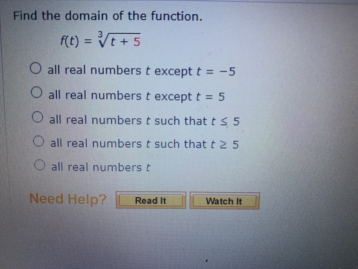 Find the domain of the function.
f(t) = ³√√√t+5
all real numbers t except t = -5
O all real numbers t except t = 5
all real numbers t such that t ≤ 5
O all real numbers t such that t > 5
all real numbers t
Need Help? Read It
Watch It