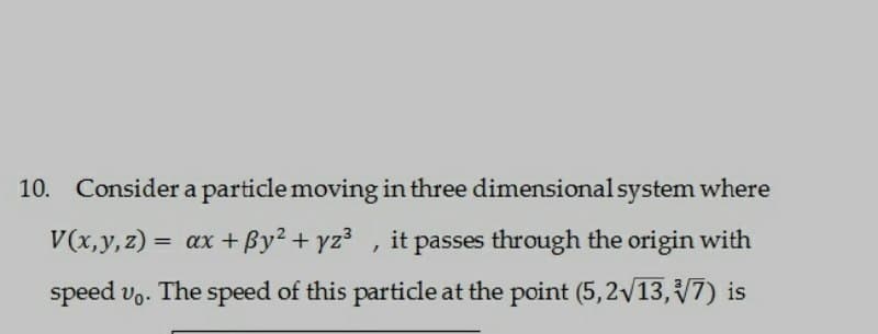 10. Consider a particle moving in three dimensional system where
V(x, y, z) = ax +By² + yz³, it passes through the origin with
speed vo. The speed of this particle at the point (5,2√√13,√7) is