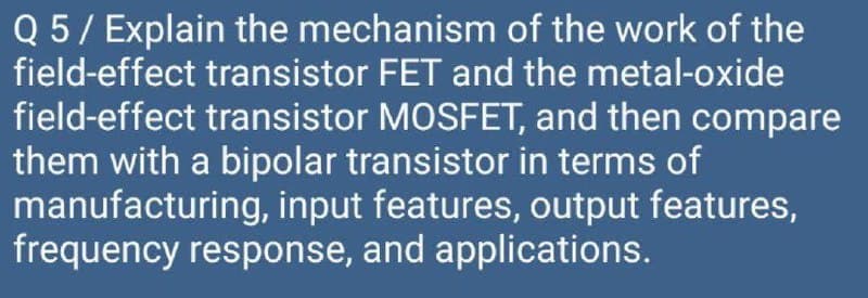 Q 5/ Explain the mechanism of the work of the
field-effect transistor FET and the metal-oxide
field-effect transistor MOSFET, and then compare
them with a bipolar transistor in terms of
manufacturing, input features, output features,
frequency response, and applications.