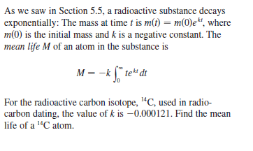 As we saw in Section 5.5, a radioactive substance decays
exponentially: The mass at time t is m(t) = m(0)e“, where
m(0) is the initial mass and k is a negative constant. The
mean life M of an atom in the substance is
M = -k [" te" dt
Jo
For the radioactive carbon isotope, "C, used in radio-
carbon dating, the value of k is -0.000121. Find the mean
life of a 1"C atom.
