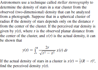 Astronomers use a technique called stellar stereography to
determine the density of stars in a star cluster from the
observed (two-dimensional) density that can be analyzed
from a photograph. Suppose that in a spherical cluster of
radius R the density of stars depends only on the distance r
from the center of the cluster. If the perceived star density is
given by y(s), where s is the observed planar distance from
the center of the cluster, and x(r) is the actual density, it can
be shown that
y(s) = J. Tr - s
2r
-x(r) dr
If the actual density of stars in a cluster is x(r) = }(R – r)",
find the perceived density y(s).
