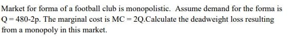 Market for forma of a football club is monopolistic. Assume demand for the forma is
Q = 480-2p. The marginal cost is MC = 2Q.Calculate the deadweight loss resulting
from a monopoly in this market.
