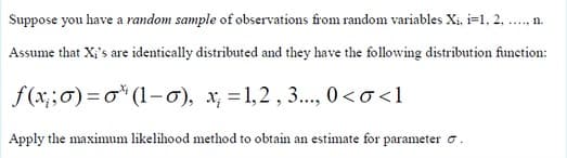 Suppose you have a random sample of observations from random variables Xi, i=1, 2, .., n.
Assume that X;'s are identically distributed and they have the following distribution function:
f(x;;0) =o* (1–ơ), x; = 1,2 , 3., 0<o<l
Apply the maximum likelihood method to obtain an estimate for parameter o.
