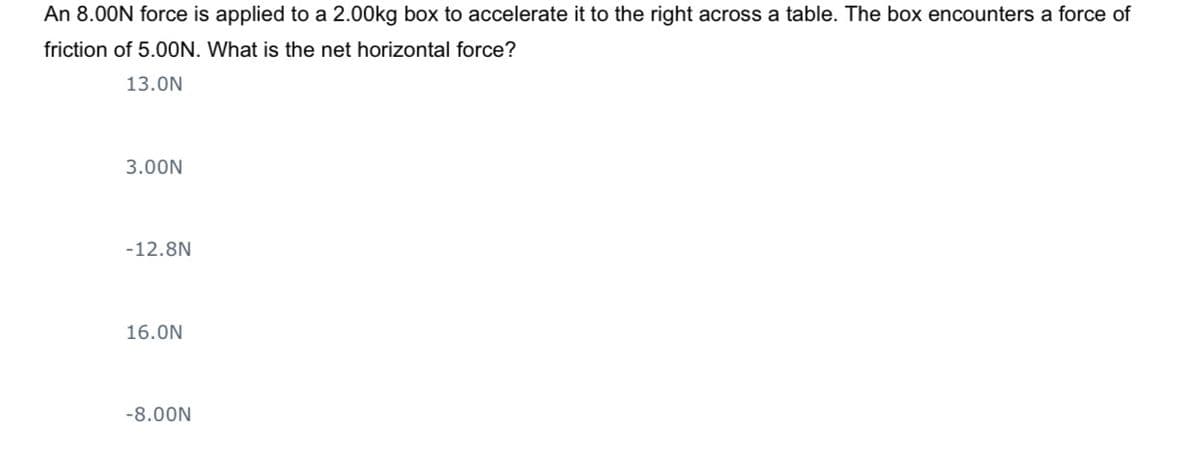 An 8.00N force is applied to a 2.00kg box to accelerate it to the right across a table. The box encounters a force of
friction of 5.0ON. What is the net horizontal force?
13.0N
3.00N
-12.8N
16.0N
-8.00N
