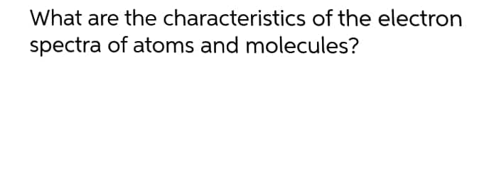What are the characteristics of the electron
spectra of atoms and molecules?
