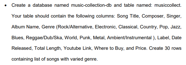 • Create a database named music-collection-db and table named: musiccollect.
Your table should contain the following columns: Song Title, Composer, Singer,
Album Name, Genre (Rock/Alternative, Electronic, Classical, Country, Pop, Jazz,
Blues, Reggae/Dub/Ska, World, Punk, Metal, Ambient/Instrumental ), Label, Date
Released, Total Length, Youtube Link, Where to Buy, and Price. Create 30 rows
containing list of songs with varied genre.
