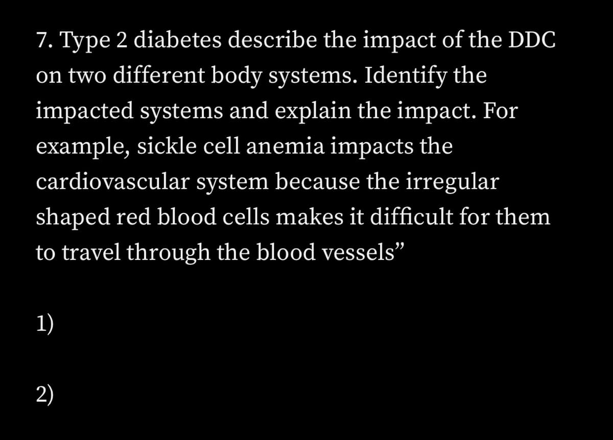 7. Type 2 diabetes describe the impact of the DDC
on two different body systems. Identify the
impacted systems and explain the impact. For
example, sickle cell anemia impacts the
cardiovascular system because the irregular
shaped red blood cells makes it difficult for them
to travel through the blood vessels"
1)
2)

