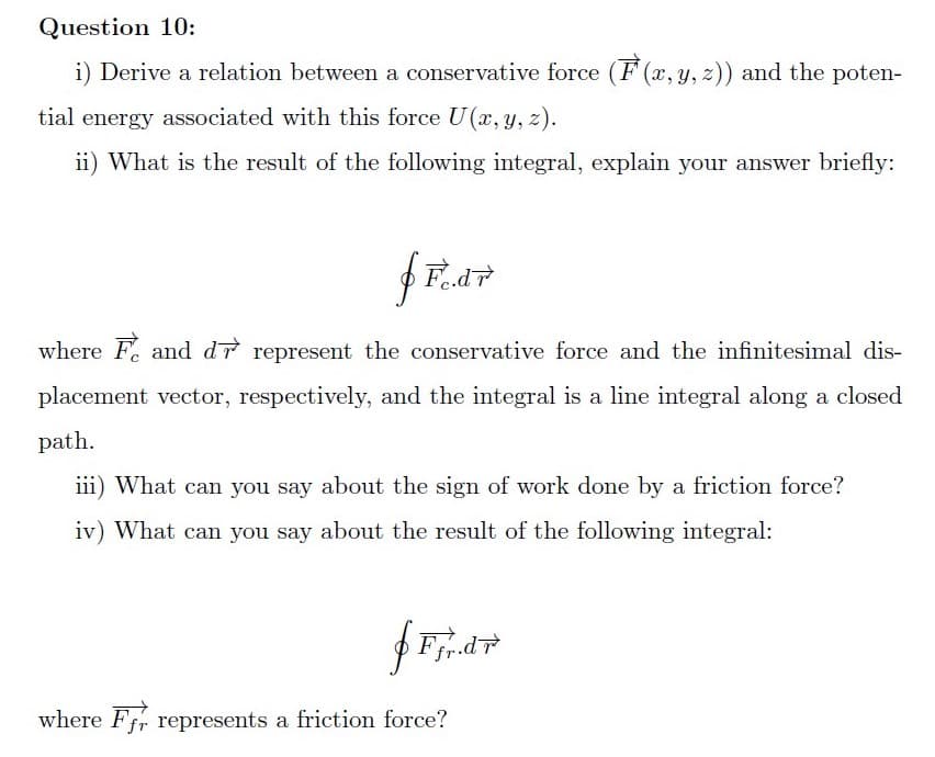Question 10:
i) Derive a relation between a conservative force (F (x, y, z)) and the poten-
tial energy associated with this force U(x, y, z).
ii) What is the result of the following integral, explain your answer briefly:
where F. and dr represent the conservative force and the infinitesimal dis-
placement vector, respectively, and the integral is a line integral along a closed
path.
iii) What can you say about the sign of work done by a friction force?
iv) What can you say about the result of the following integral:
where Ffr represents a friction force?
