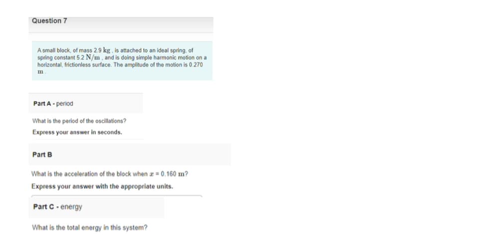 Question 7
A small block, of mass 2.9 kg, is attached to an ideal spring, of
spring constant 5.2 N/m , and is doing simple harmonic motion on a
horizontal, frictionless surface. The amplitude of the motion is 0.270
m
Part A - period
What is the period of the oscillations?
Express your answer in seconds.
Part B
What is the acceleration of the block when a = 0.160 m?
Express your answer with the appropriate units.
Part C- energy
What is the total energy in this system?
