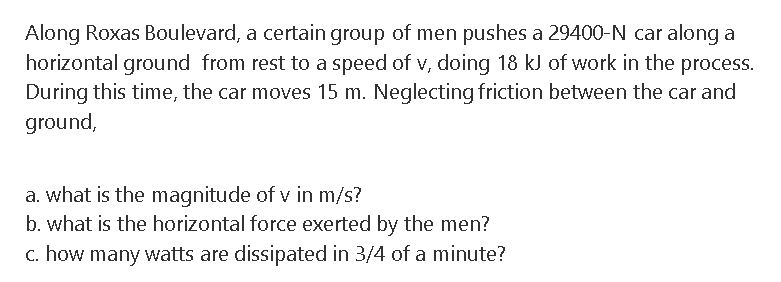 Along Roxas Boulevard, a certain group of men pushes a 29400-N car along a
horizontal ground from rest to a speed of v, doing 18 kJ of work in the process.
During this time, the car moves 15 m. Neglecting friction between the car and
ground,
a. what is the magnitude of v in m/s?
b. what is the horizontal force exerted by the men?
c. how many watts are dissipated in 3/4 of a minute?
