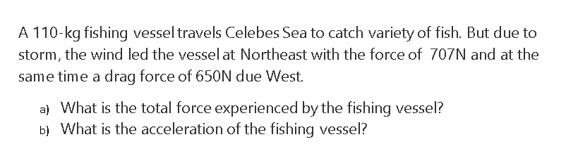 A 110-kg fishing vessel travels Celebes Sea to catch variety of fish. But due to
storm, the wind led the vesselat Northeast with the force of 707N and at the
same time a drag force of 650N due West.
a) What is the total force experienced by the fishing vessel?
b) What is the acceleration of the fishing vessel?
