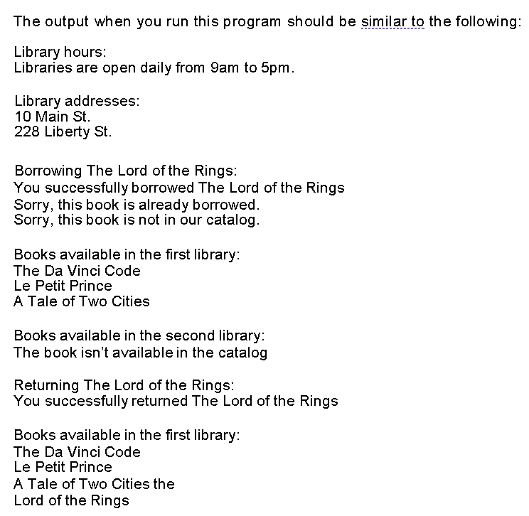 The output when you run this program should be similar to the following:
Library hours:
Libraries are open daily from 9am to 5pm.
Library addresses:
10 Main St.
228 Liberty St.
Borrowing The Lord of the Rings:
You successfully borrowed The Lord of the Rings
Sorry, this book is already borrowed.
Sorry, this book is not in our catalog.
Books available in the first library:
The Da Vinci Code
Le Petit Prince
A Tale of Two Cities
Books available in the second library:
The book isn't available in the catalog
Returning The Lord of the Rings:
You successfully returned The Lord of the Rings
Books available in the first library:
The Da Vinci Code
Le Petit Prince
A Tale of Two Cities the
Lord of the Rings
