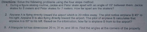 Directions: Solve the following problems using the four steps method.
1. During a figure skating routine, Jackie and Peter skate apart with an angle of 15° between them. Jackie
skates for 5 meters and Peter skates for 7 meters. How far apart are the skaters?
2. Airplane A is flying directly toward the airport which is 20 miles away. The pilot notice airplane B 45° to
his right. Airplane B is also flying directly toward the airport. The pilot of airplane B calculates that
airplane A is 50° to his left. Based on the information, how far is airplane B from to the airport?
3. A triangular lot has dimensions 20 m, 31 m, and 38 m. Find the angles at the corners of the property.