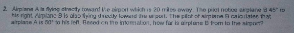 2. Airplane A is flying directly toward the airport which is 20 miles away. The pilot notice airplane B 45° to
his right. Airplane B is also flying directly toward the airport. The pilot of airplane B calculates that
airplane A is 50° to his left. Based on the information, how far is airplane B from to the airport?