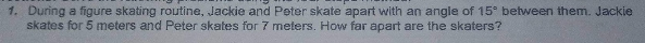 1. During a figure skating routine, Jackie and Peter skate apart with an angle of 15° between them. Jackie
skates for 5 meters and Peter skates for 7 meters. How far apart are the skaters?