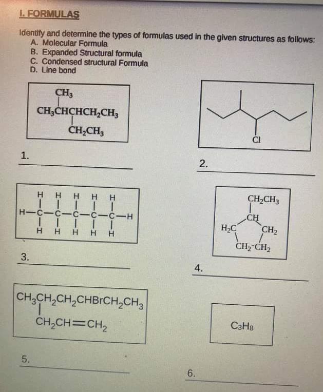 L. FORMULAS
Identify and determine the types of formulas used in the given structures as follows:
A. Molecular Formula
B. Expanded Structural formula
C. Condensed structural Formula
D. Line bond
CH3
CH;CHCHCH,CH;
ČH,CH,
ČI
1.
ннн нн
CH,CH3
H-C-C-c-C-C-H
CH
H2C
CH2
H
H H
H H
CH2-CH2
3.
4.
CH,CH,CH,CHBICH,CH3
CH,CH=CH2
C3H8
5.
6.
2.

