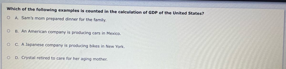 Which of the following examples is counted in the calculation of GDP of the United States?
A. Sam's mom prepared dinner for the family.
B. An American company is producing cars in Mexico.
C. A Japanese company is producing bikes in New York.
D. Crystal retired to care for her aging mother.
