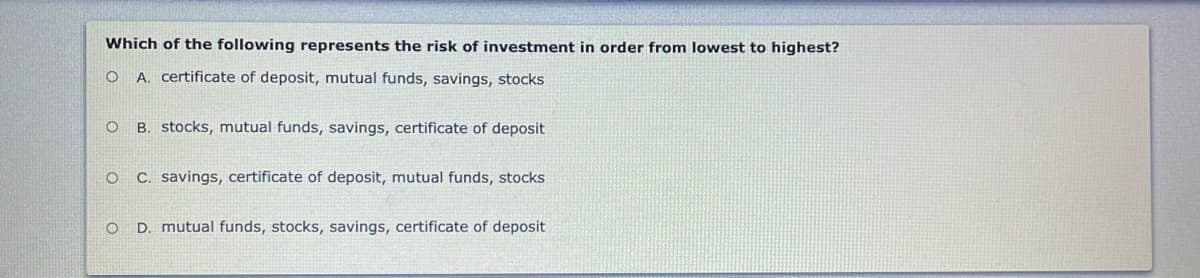 Which of the following represents the risk of investment in order from lowest to highest?
O A. certificate of deposit, mutual funds, savings, stocks
O B. stocks, mutual funds, savings, certificate of deposit
C. savings, certificate of deposit, mutual funds, stocks
D. mutual funds, stocks, savings, certificate of deposit
