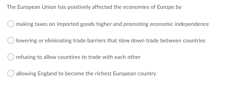The European Union has positively affected the economies of Europe by
making taxes on imported goods higher and promoting economic independence
lowering or eliminating trade barriers that slow down trade between countries
refusing to allow countires to trade with each other
allowing England to become the richest European country
