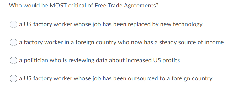 Who would be MOST critical of Free Trade Agreements?
Oa US factory worker whose job has been replaced by new technology
a factory worker in a foreign country who now has a steady source of income
a politician who is reviewing data about increased US profits
a US factory worker whose job has been outsourced to a foreign country
